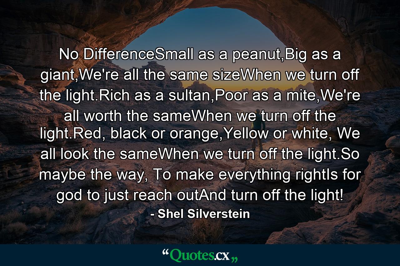 No DifferenceSmall as a peanut,Big as a giant,We're all the same sizeWhen we turn off the light.Rich as a sultan,Poor as a mite,We're all worth the sameWhen we turn off the light.Red, black or orange,Yellow or white, We all look the sameWhen we turn off the light.So maybe the way, To make everything rightIs for god to just reach outAnd turn off the light! - Quote by Shel Silverstein