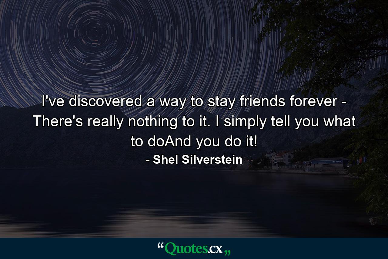 I've discovered a way to stay friends forever - There's really nothing to it. I simply tell you what to doAnd you do it! - Quote by Shel Silverstein