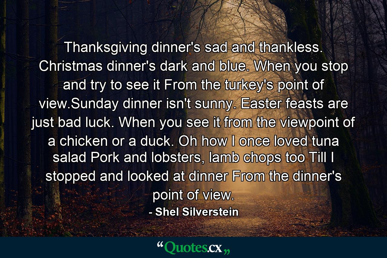 Thanksgiving dinner's sad and thankless. Christmas dinner's dark and blue. When you stop and try to see it From the turkey's point of view.Sunday dinner isn't sunny. Easter feasts are just bad luck. When you see it from the viewpoint of a chicken or a duck. Oh how I once loved tuna salad Pork and lobsters, lamb chops too Till I stopped and looked at dinner From the dinner's point of view. - Quote by Shel Silverstein