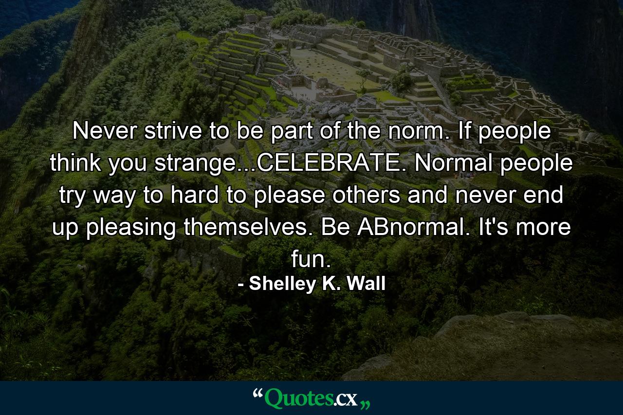 Never strive to be part of the norm. If people think you strange...CELEBRATE. Normal people try way to hard to please others and never end up pleasing themselves. Be ABnormal. It's more fun. - Quote by Shelley K. Wall