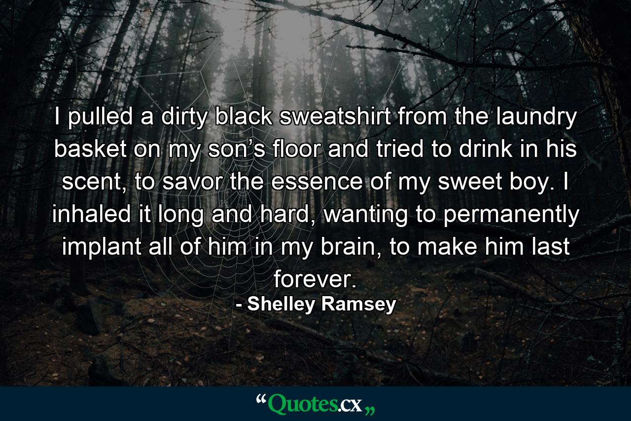 I pulled a dirty black sweatshirt from the laundry basket on my son’s floor and tried to drink in his scent, to savor the essence of my sweet boy. I inhaled it long and hard, wanting to permanently implant all of him in my brain, to make him last forever. - Quote by Shelley Ramsey