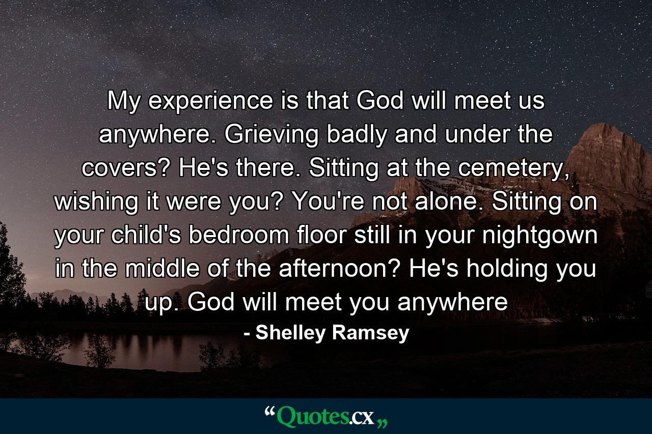 My experience is that God will meet us anywhere. Grieving badly and under the covers? He's there. Sitting at the cemetery, wishing it were you? You're not alone. Sitting on your child's bedroom floor still in your nightgown in the middle of the afternoon? He's holding you up. God will meet you anywhere - Quote by Shelley Ramsey