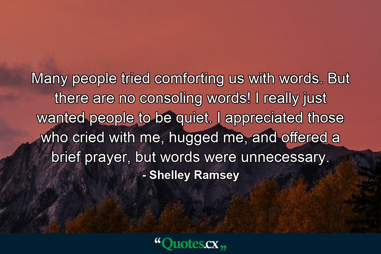 Many people tried comforting us with words. But there are no consoling words! I really just wanted people to be quiet. I appreciated those who cried with me, hugged me, and offered a brief prayer, but words were unnecessary. - Quote by Shelley Ramsey