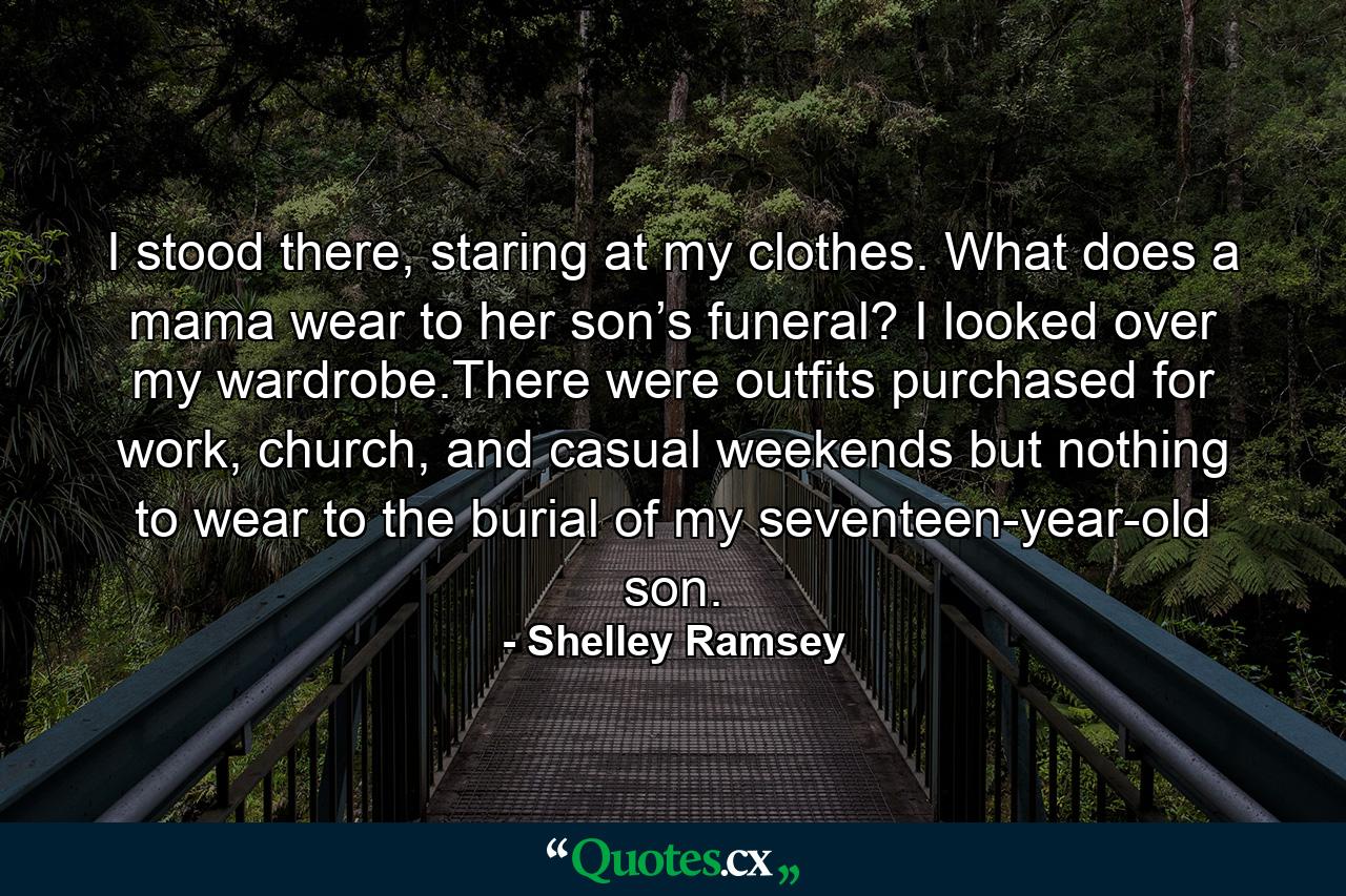 I stood there, staring at my clothes. What does a mama wear to her son’s funeral? I looked over my wardrobe.There were outfits purchased for work, church, and casual weekends but nothing to wear to the burial of my seventeen-year-old son. - Quote by Shelley Ramsey