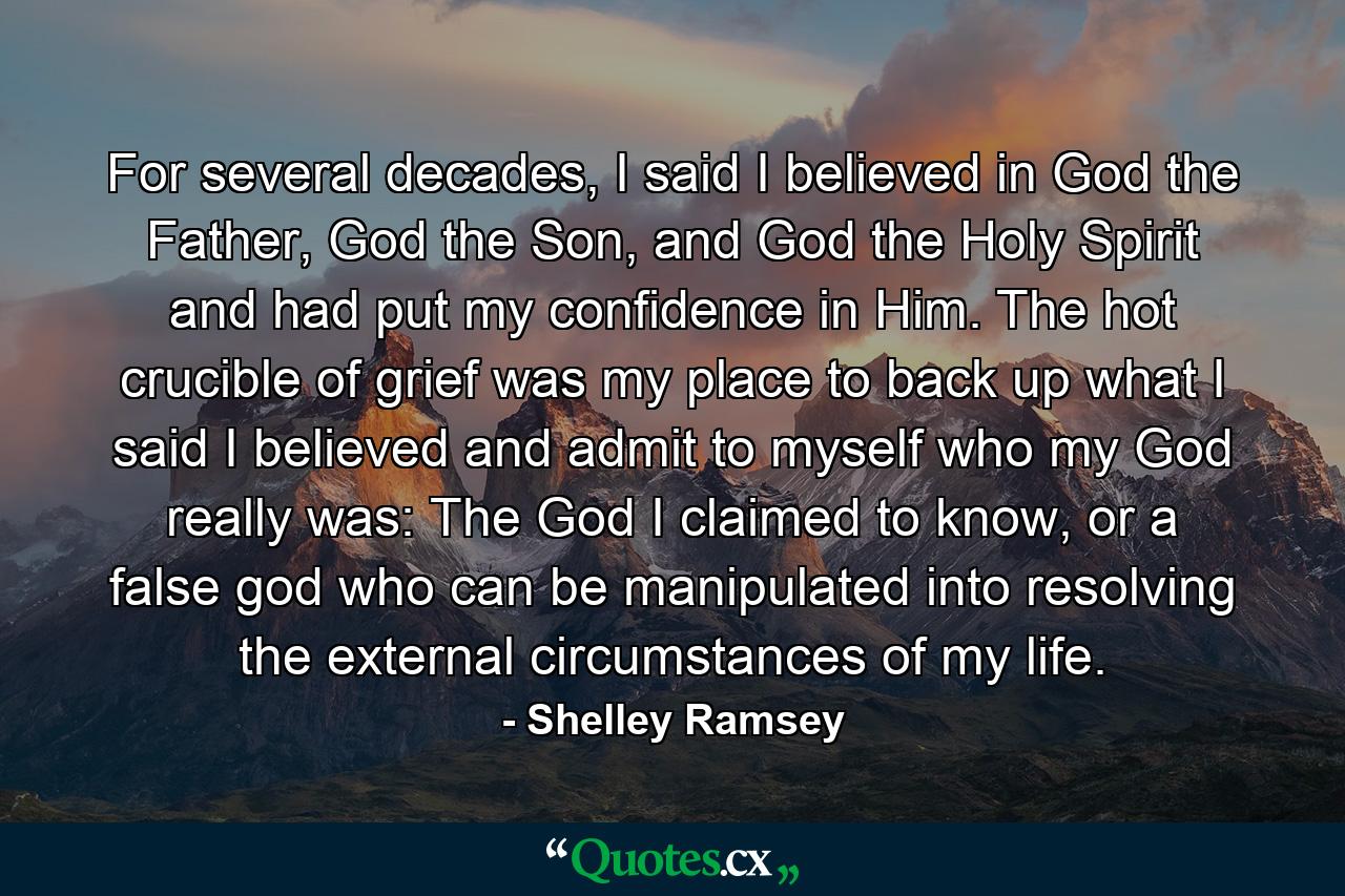 For several decades, I said I believed in God the Father, God the Son, and God the Holy Spirit and had put my confidence in Him. The hot crucible of grief was my place to back up what I said I believed and admit to myself who my God really was: The God I claimed to know, or a false god who can be manipulated into resolving the external circumstances of my life. - Quote by Shelley Ramsey