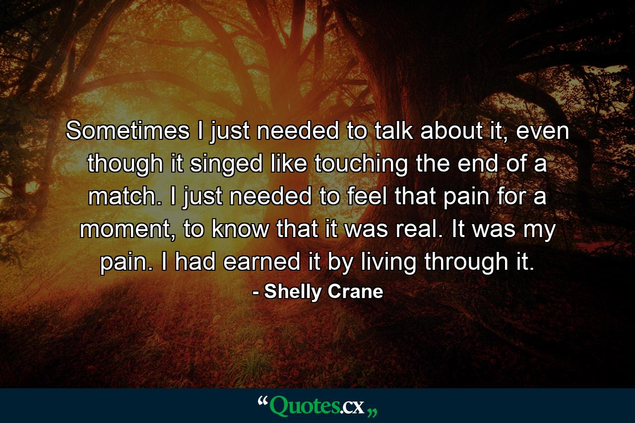 Sometimes I just needed to talk about it, even though it singed like touching the end of a match. I just needed to feel that pain for a moment, to know that it was real. It was my pain. I had earned it by living through it. - Quote by Shelly Crane