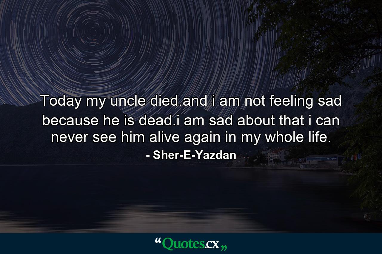 Today my uncle died.and i am not feeling sad because he is dead.i am sad about that i can never see him alive again in my whole life. - Quote by Sher-E-Yazdan