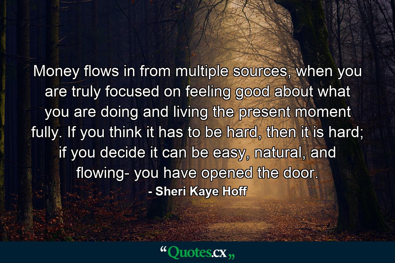 Money flows in from multiple sources, when you are truly focused on feeling good about what you are doing and living the present moment fully. If you think it has to be hard, then it is hard; if you decide it can be easy, natural, and flowing- you have opened the door. - Quote by Sheri Kaye Hoff