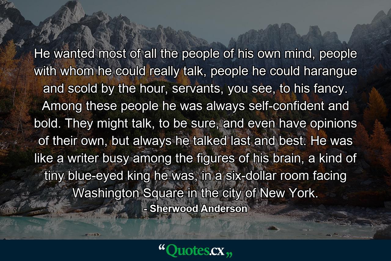 He wanted most of all the people of his own mind, people with whom he could really talk, people he could harangue and scold by the hour, servants, you see, to his fancy. Among these people he was always self-confident and bold. They might talk, to be sure, and even have opinions of their own, but always he talked last and best. He was like a writer busy among the figures of his brain, a kind of tiny blue-eyed king he was, in a six-dollar room facing Washington Square in the city of New York. - Quote by Sherwood Anderson