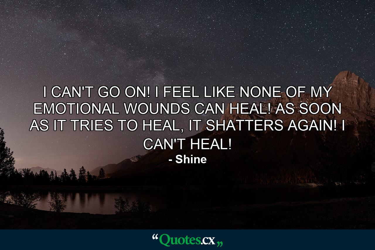 I CAN'T GO ON! I FEEL LIKE NONE OF MY EMOTIONAL WOUNDS CAN HEAL! AS SOON AS IT TRIES TO HEAL, IT SHATTERS AGAIN! I CAN'T HEAL! - Quote by Shine