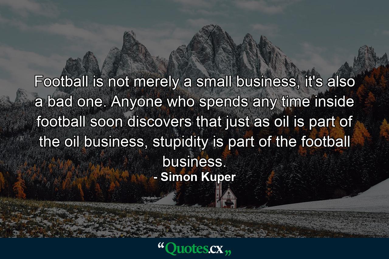 Football is not merely a small business, it's also a bad one. Anyone who spends any time inside football soon discovers that just as oil is part of the oil business, stupidity is part of the football business. - Quote by Simon Kuper