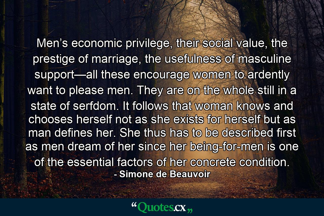 Men’s economic privilege, their social value, the prestige of marriage, the usefulness of masculine support—all these encourage women to ardently want to please men. They are on the whole still in a state of serfdom. It follows that woman knows and chooses herself not as she exists for herself but as man defines her. She thus has to be described first as men dream of her since her being-for-men is one of the essential factors of her concrete condition. - Quote by Simone de Beauvoir