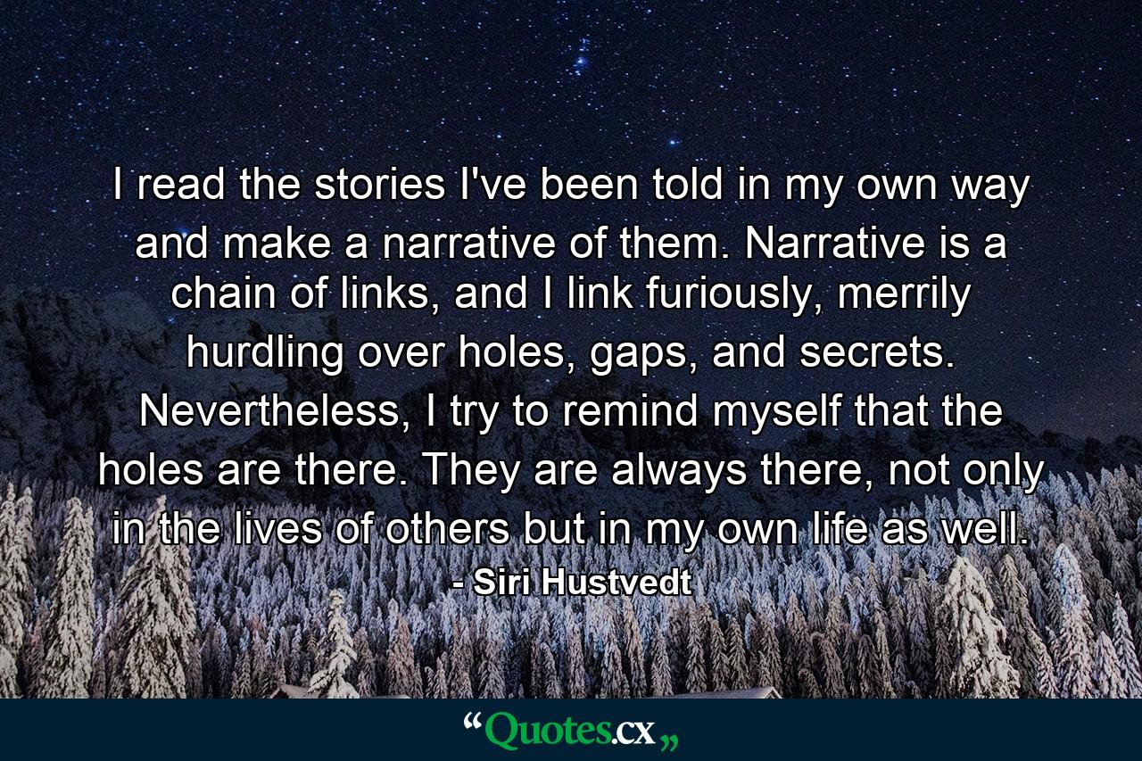 I read the stories I've been told in my own way and make a narrative of them. Narrative is a chain of links, and I link furiously, merrily hurdling over holes, gaps, and secrets. Nevertheless, I try to remind myself that the holes are there. They are always there, not only in the lives of others but in my own life as well. - Quote by Siri Hustvedt