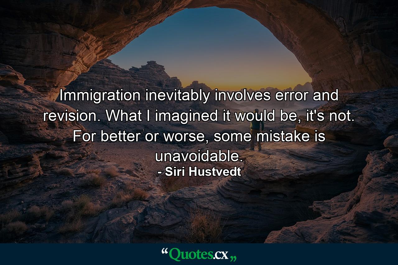 Immigration inevitably involves error and revision. What I imagined it would be, it's not. For better or worse, some mistake is unavoidable. - Quote by Siri Hustvedt