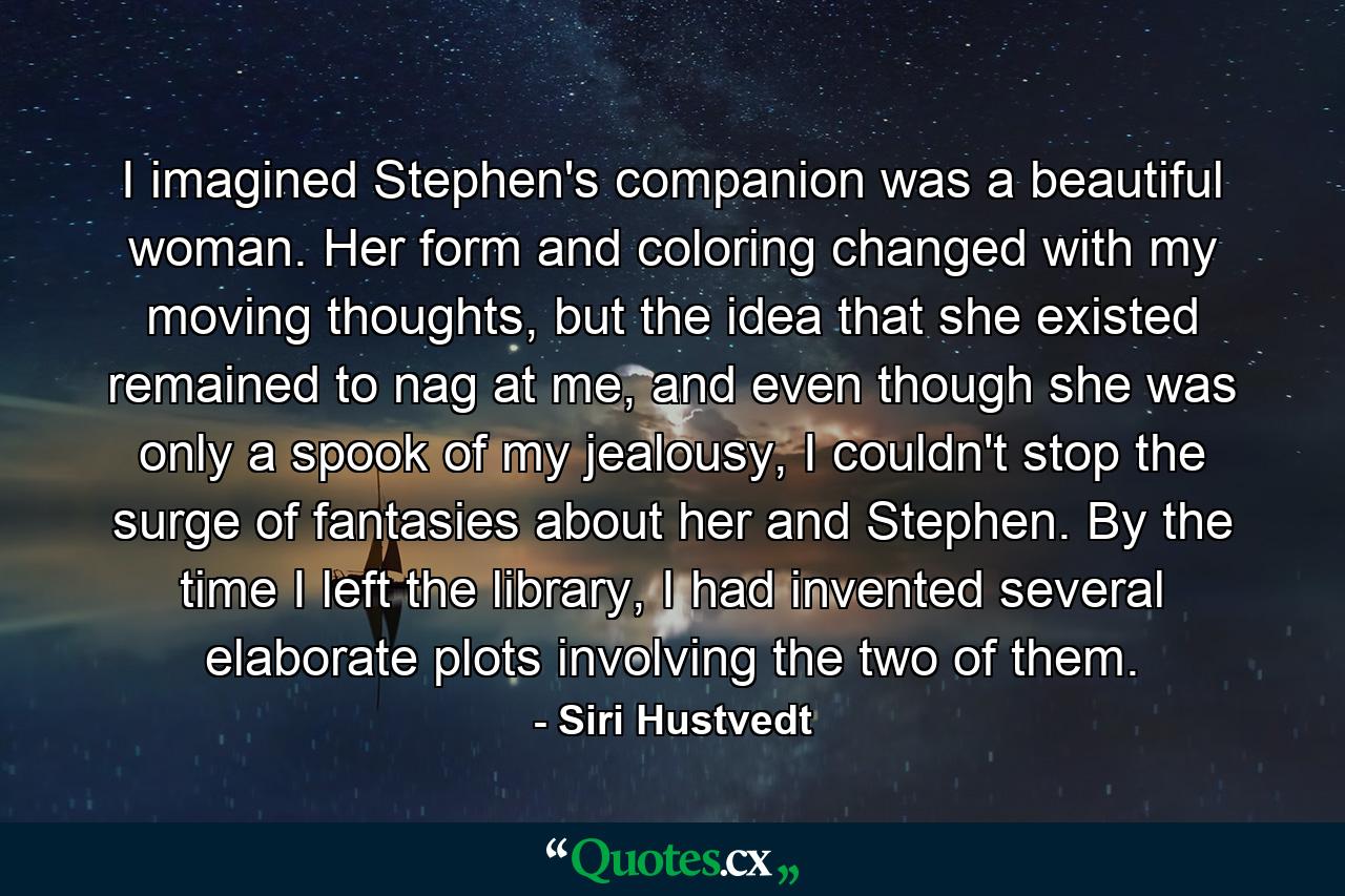 I imagined Stephen's companion was a beautiful woman. Her form and coloring changed with my moving thoughts, but the idea that she existed remained to nag at me, and even though she was only a spook of my jealousy, I couldn't stop the surge of fantasies about her and Stephen. By the time I left the library, I had invented several elaborate plots involving the two of them. - Quote by Siri Hustvedt