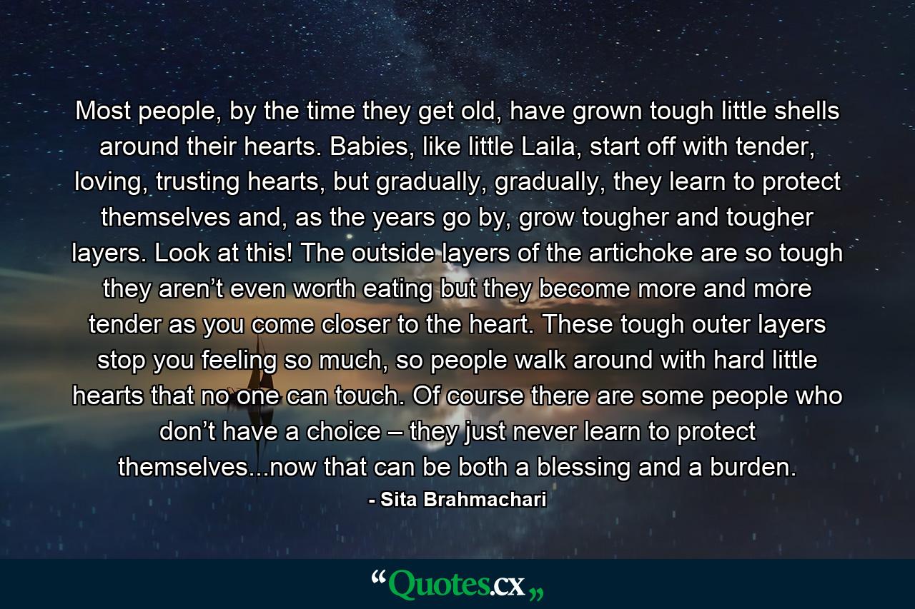 Most people, by the time they get old, have grown tough little shells around their hearts. Babies, like little Laila, start off with tender, loving, trusting hearts, but gradually, gradually, they learn to protect themselves and, as the years go by, grow tougher and tougher layers. Look at this! The outside layers of the artichoke are so tough they aren’t even worth eating but they become more and more tender as you come closer to the heart. These tough outer layers stop you feeling so much, so people walk around with hard little hearts that no one can touch. Of course there are some people who don’t have a choice – they just never learn to protect themselves...now that can be both a blessing and a burden. - Quote by Sita Brahmachari