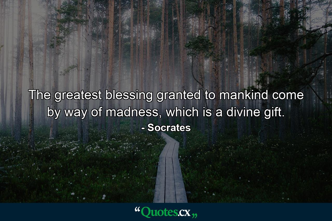 The greatest blessing granted to mankind come by way of madness, which is a divine gift. - Quote by Socrates