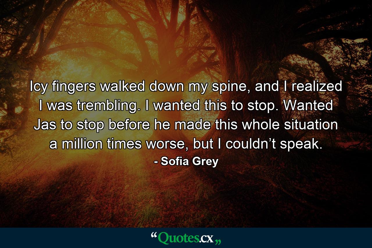 Icy fingers walked down my spine, and I realized I was trembling. I wanted this to stop. Wanted Jas to stop before he made this whole situation a million times worse, but I couldn’t speak. - Quote by Sofia Grey