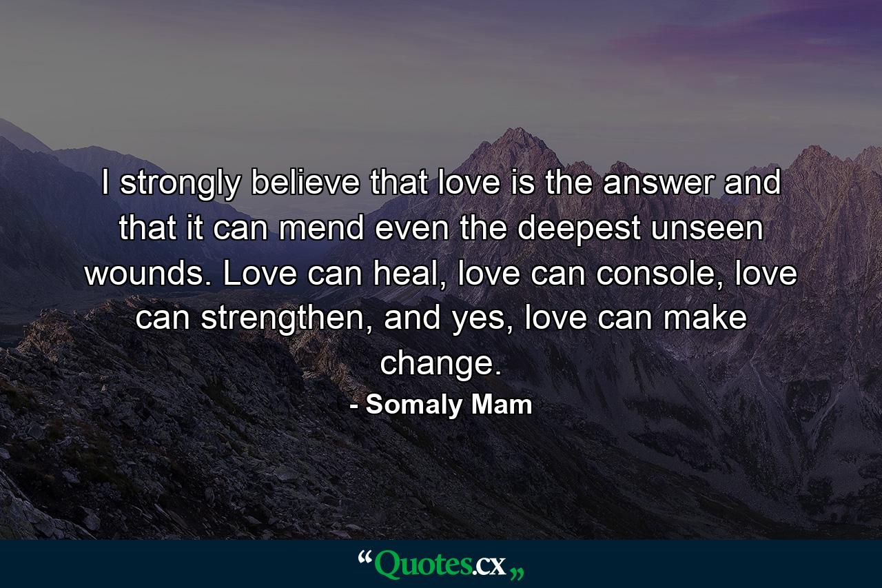 I strongly believe that love is the answer and that it can mend even the deepest unseen wounds. Love can heal, love can console, love can strengthen, and yes, love can make change. - Quote by Somaly Mam