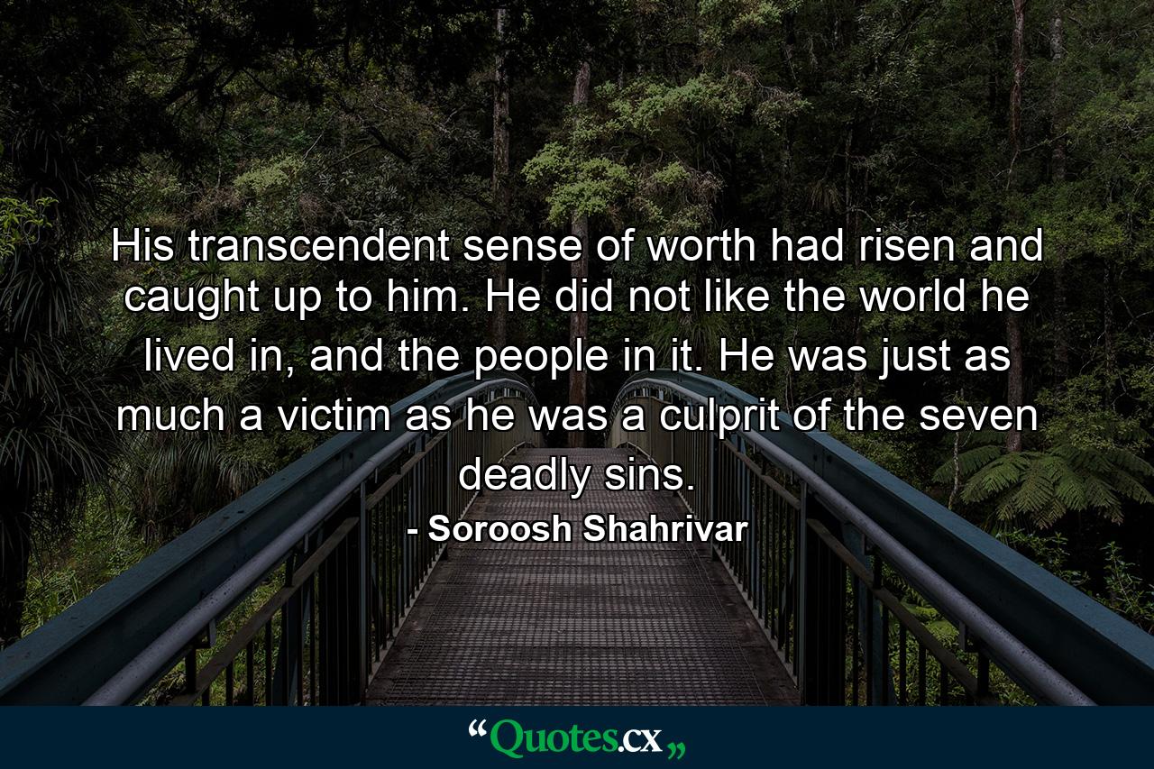 His transcendent sense of worth had risen and caught up to him. He did not like the world he lived in, and the people in it. He was just as much a victim as he was a culprit of the seven deadly sins. - Quote by Soroosh Shahrivar