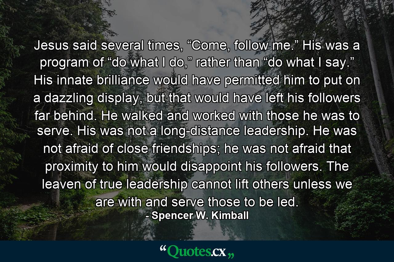 Jesus said several times, “Come, follow me.” His was a program of “do what I do,” rather than “do what I say.” His innate brilliance would have permitted him to put on a dazzling display, but that would have left his followers far behind. He walked and worked with those he was to serve. His was not a long-distance leadership. He was not afraid of close friendships; he was not afraid that proximity to him would disappoint his followers. The leaven of true leadership cannot lift others unless we are with and serve those to be led. - Quote by Spencer W. Kimball