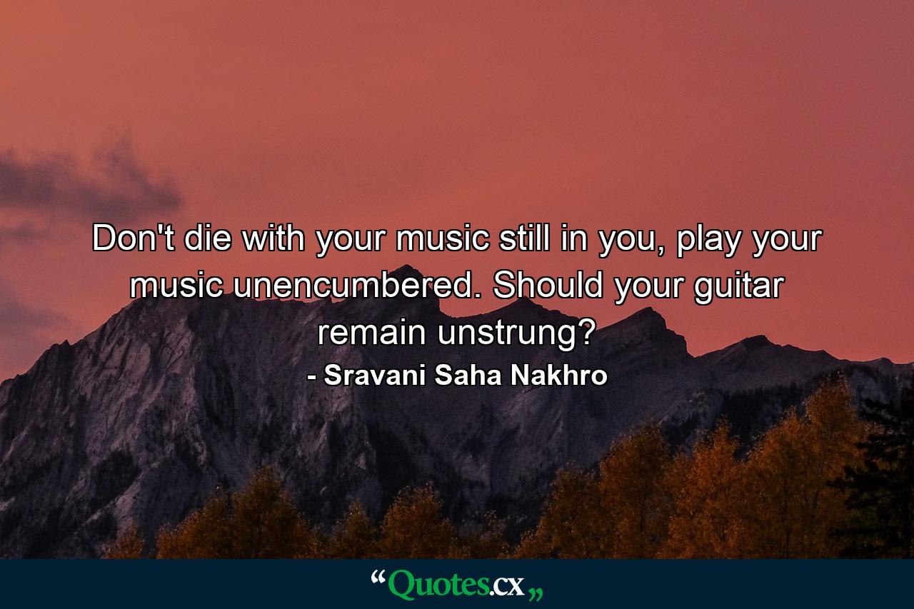 Don't die with your music still in you, play your music unencumbered. Should your guitar remain unstrung? - Quote by Sravani Saha Nakhro