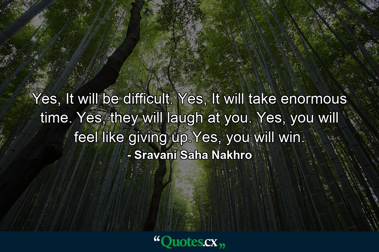 Yes, It will be difficult. Yes, It will take enormous time. Yes, they will laugh at you. Yes, you will feel like giving up.Yes, you will win. - Quote by Sravani Saha Nakhro