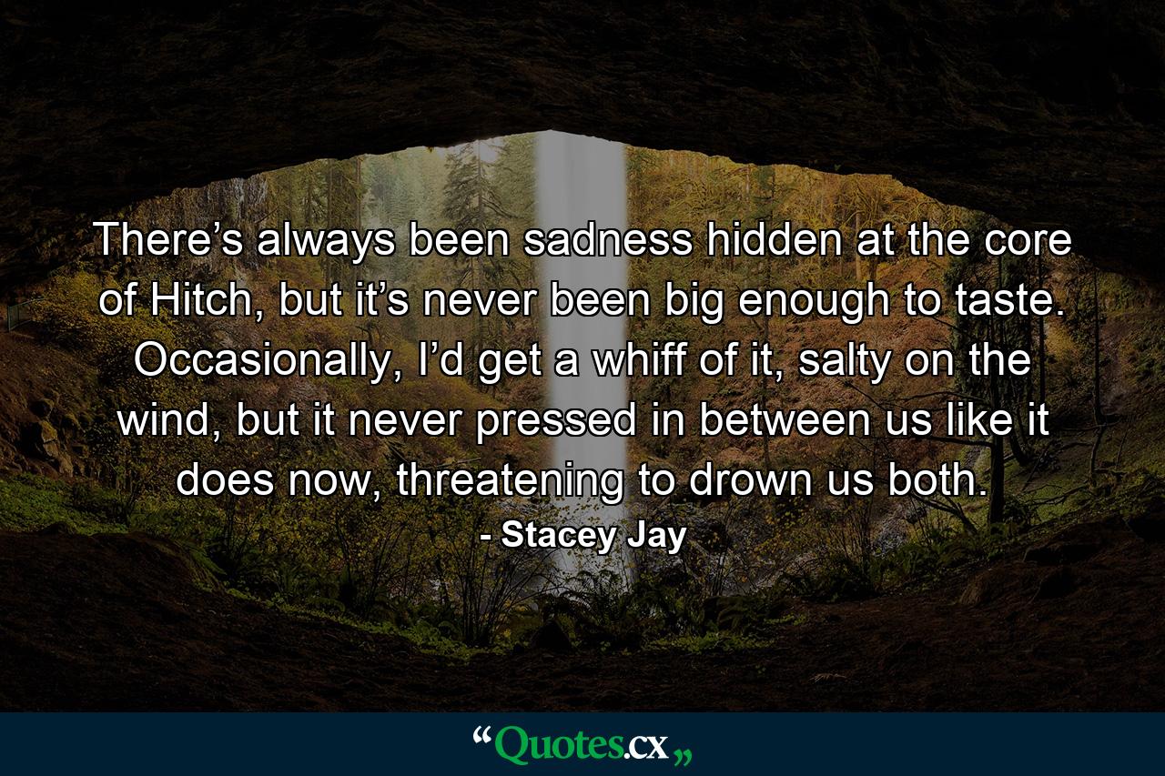 There’s always been sadness hidden at the core of Hitch, but it’s never been big enough to taste. Occasionally, I’d get a whiff of it, salty on the wind, but it never pressed in between us like it does now, threatening to drown us both. - Quote by Stacey Jay