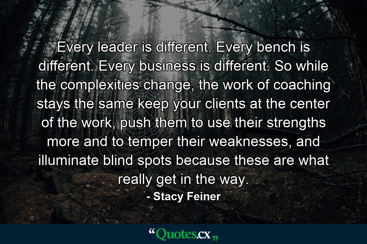 Every leader is different. Every bench is different. Every business is different. So while the complexities change, the work of coaching stays the same keep your clients at the center of the work, push them to use their strengths more and to temper their weaknesses, and illuminate blind spots because these are what really get in the way. - Quote by Stacy Feiner