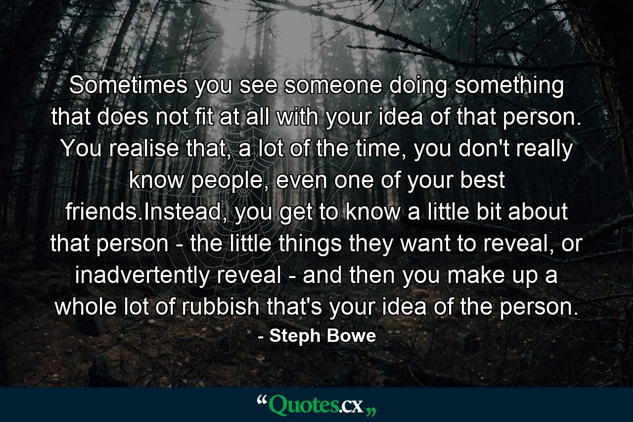 Sometimes you see someone doing something that does not fit at all with your idea of that person. You realise that, a lot of the time, you don't really know people, even one of your best friends.Instead, you get to know a little bit about that person - the little things they want to reveal, or inadvertently reveal - and then you make up a whole lot of rubbish that's your idea of the person. - Quote by Steph Bowe