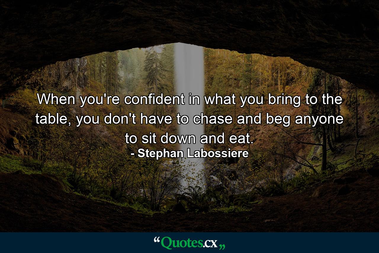 When you're confident in what you bring to the table, you don't have to chase and beg anyone to sit down and eat. - Quote by Stephan Labossiere