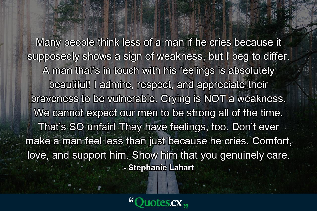 Many people think less of a man if he cries because it supposedly shows a sign of weakness, but I beg to differ. A man that’s in touch with his feelings is absolutely beautiful! I admire, respect, and appreciate their braveness to be vulnerable. Crying is NOT a weakness. We cannot expect our men to be strong all of the time. That’s SO unfair! They have feelings, too. Don’t ever make a man feel less than just because he cries. Comfort, love, and support him. Show him that you genuinely care. - Quote by Stephanie Lahart