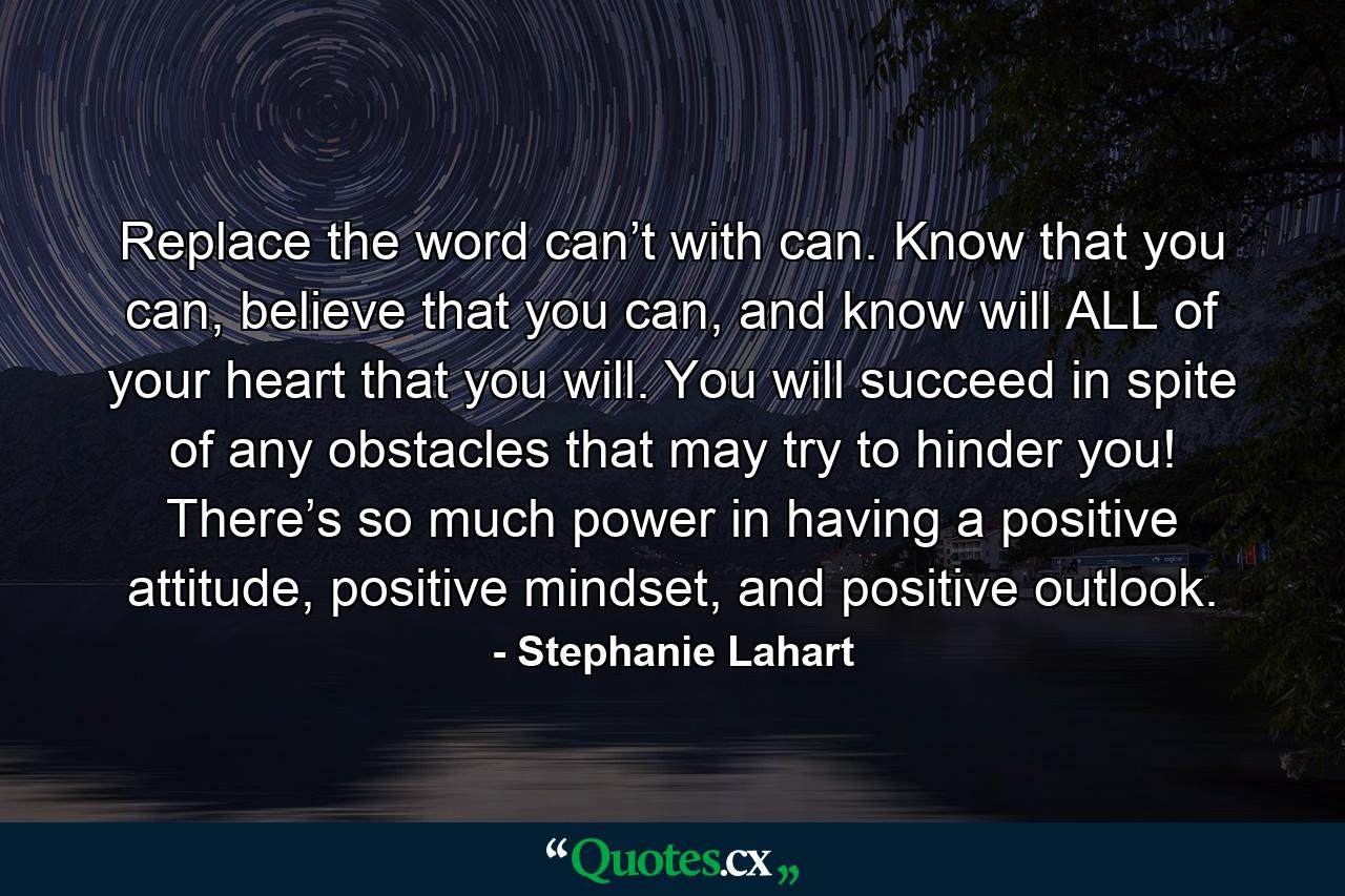 Replace the word can’t with can. Know that you can, believe that you can, and know will ALL of your heart that you will. You will succeed in spite of any obstacles that may try to hinder you! There’s so much power in having a positive attitude, positive mindset, and positive outlook. - Quote by Stephanie Lahart