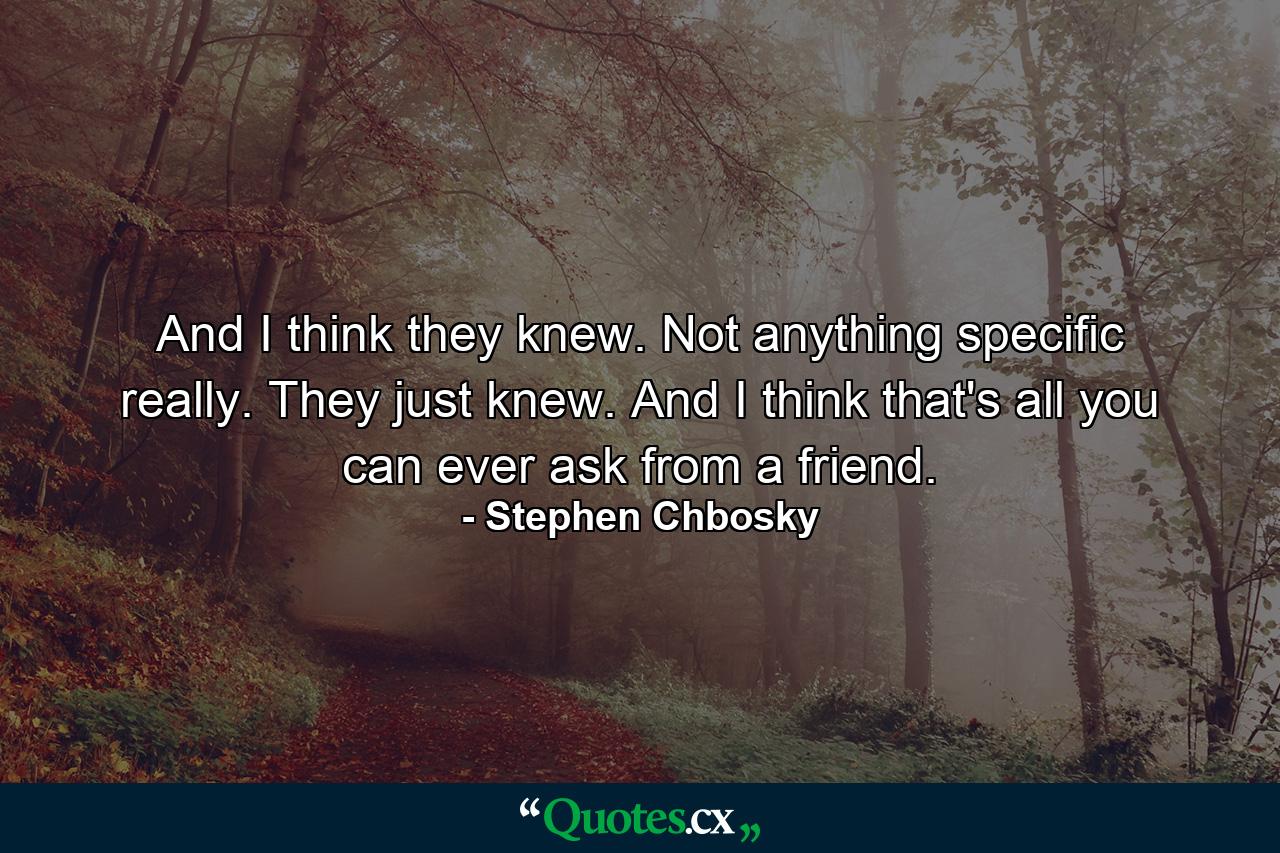 And I think they knew. Not anything specific really. They just knew. And I think that's all you can ever ask from a friend. - Quote by Stephen Chbosky