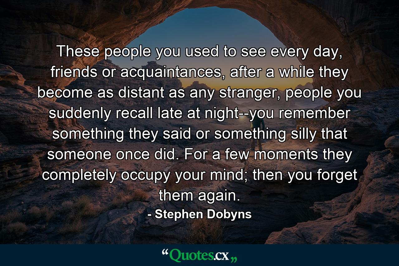 These people you used to see every day, friends or acquaintances, after a while they become as distant as any stranger, people you suddenly recall late at night--you remember something they said or something silly that someone once did. For a few moments they completely occupy your mind; then you forget them again. - Quote by Stephen Dobyns