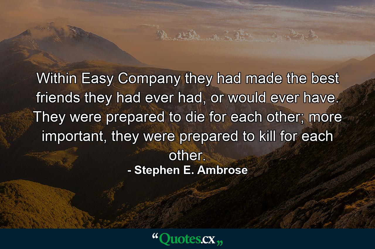 Within Easy Company they had made the best friends they had ever had, or would ever have. They were prepared to die for each other; more important, they were prepared to kill for each other. - Quote by Stephen E. Ambrose