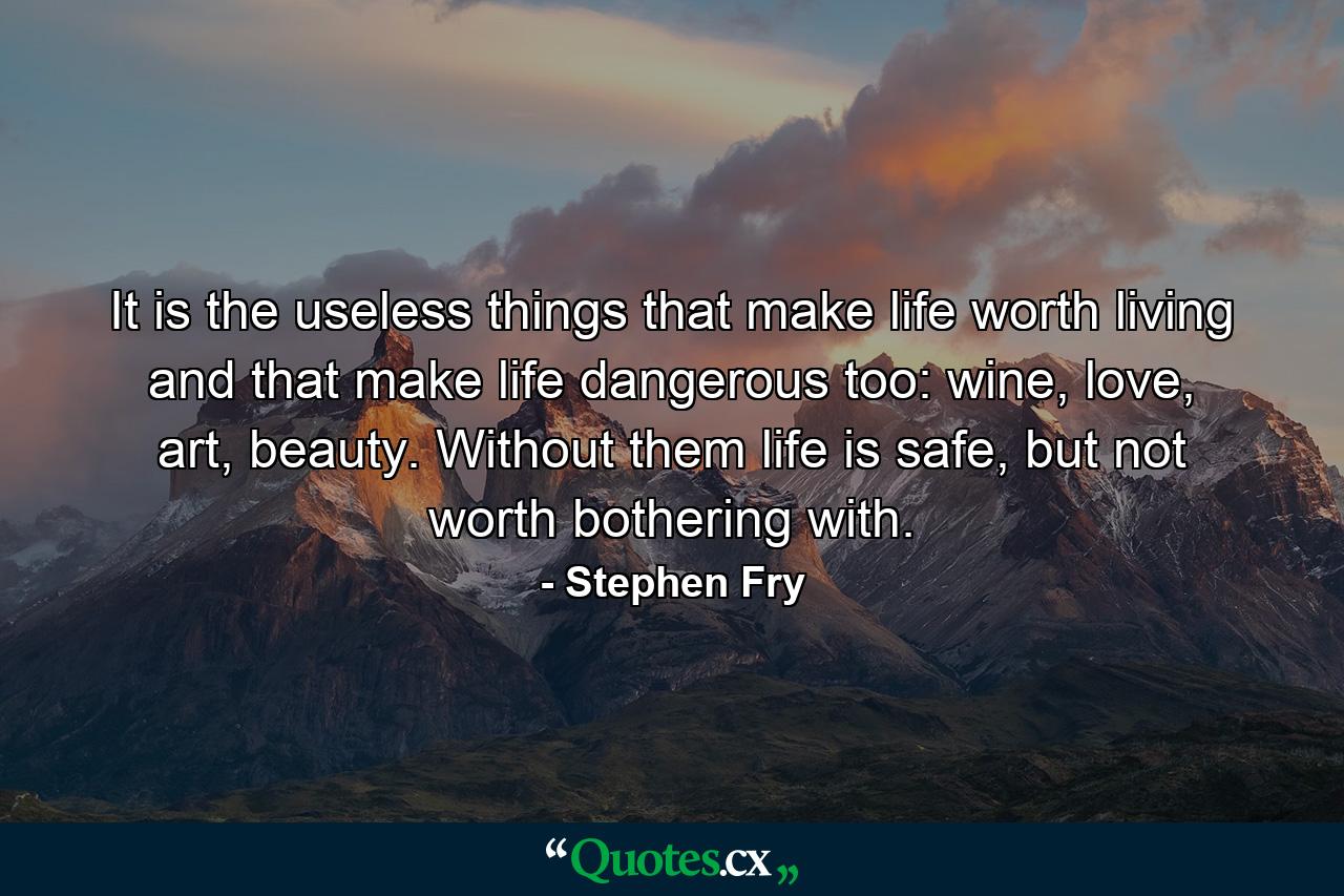 It is the useless things that make life worth living and that make life dangerous too: wine, love, art, beauty. Without them life is safe, but not worth bothering with. - Quote by Stephen Fry