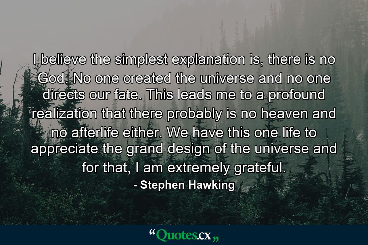 I believe the simplest explanation is, there is no God. No one created the universe and no one directs our fate. This leads me to a profound realization that there probably is no heaven and no afterlife either. We have this one life to appreciate the grand design of the universe and for that, I am extremely grateful. - Quote by Stephen Hawking