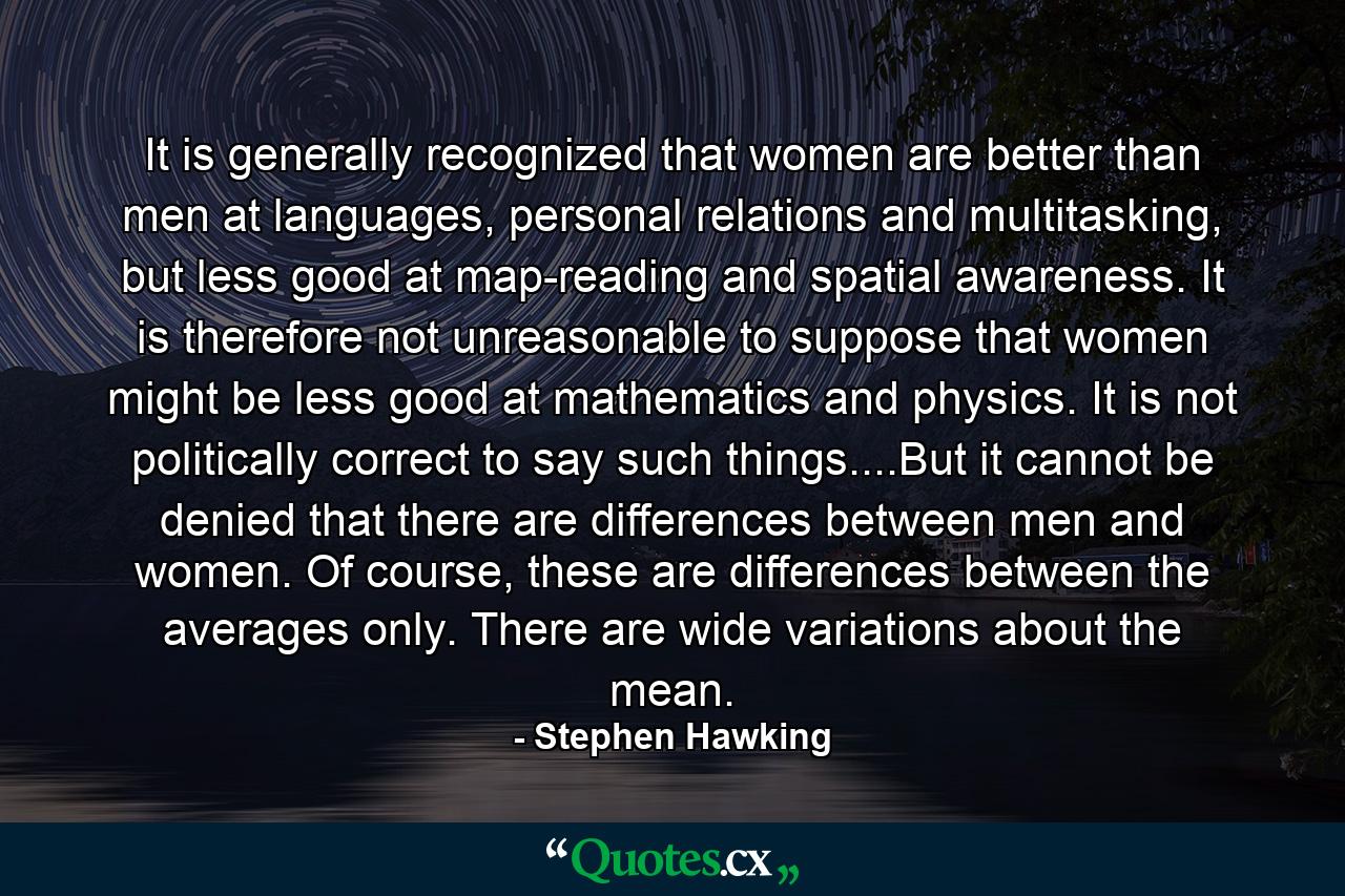 It is generally recognized that women are better than men at languages, personal relations and multitasking, but less good at map-reading and spatial awareness. It is therefore not unreasonable to suppose that women might be less good at mathematics and physics. It is not politically correct to say such things....But it cannot be denied that there are differences between men and women. Of course, these are differences between the averages only. There are wide variations about the mean. - Quote by Stephen Hawking