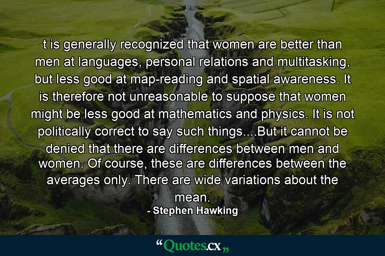 t is generally recognized that women are better than men at languages, personal relations and multitasking, but less good at map-reading and spatial awareness. It is therefore not unreasonable to suppose that women might be less good at mathematics and physics. It is not politically correct to say such things....But it cannot be denied that there are differences between men and women. Of course, these are differences between the averages only. There are wide variations about the mean. - Quote by Stephen Hawking