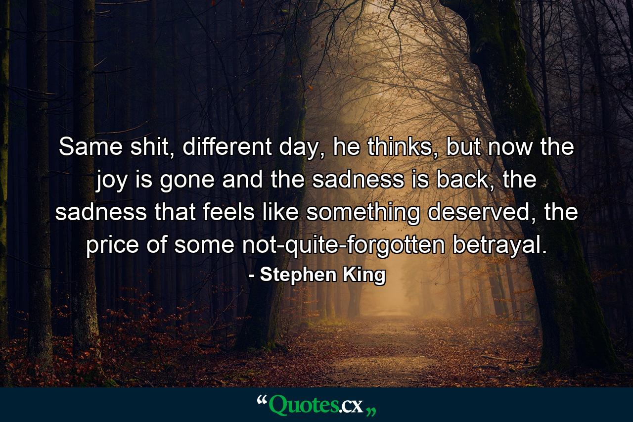 Same shit, different day, he thinks, but now the joy is gone and the sadness is back, the sadness that feels like something deserved, the price of some not-quite-forgotten betrayal. - Quote by Stephen King