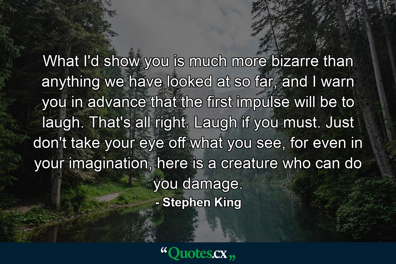 What I'd show you is much more bizarre than anything we have looked at so far, and I warn you in advance that the first impulse will be to laugh. That's all right. Laugh if you must. Just don't take your eye off what you see, for even in your imagination, here is a creature who can do you damage. - Quote by Stephen King