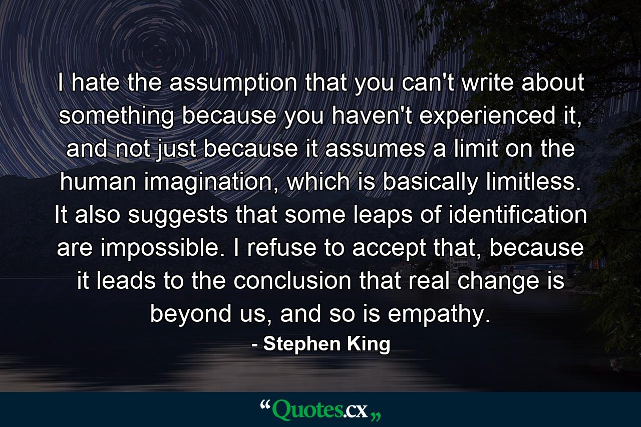 I hate the assumption that you can't write about something because you haven't experienced it, and not just because it assumes a limit on the human imagination, which is basically limitless. It also suggests that some leaps of identification are impossible. I refuse to accept that, because it leads to the conclusion that real change is beyond us, and so is empathy. - Quote by Stephen King