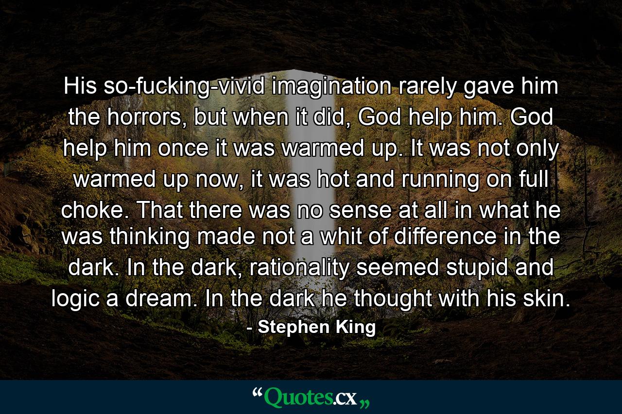 His so-fucking-vivid imagination rarely gave him the horrors, but when it did, God help him. God help him once it was warmed up. It was not only warmed up now, it was hot and running on full choke. That there was no sense at all in what he was thinking made not a whit of difference in the dark. In the dark, rationality seemed stupid and logic a dream. In the dark he thought with his skin. - Quote by Stephen King