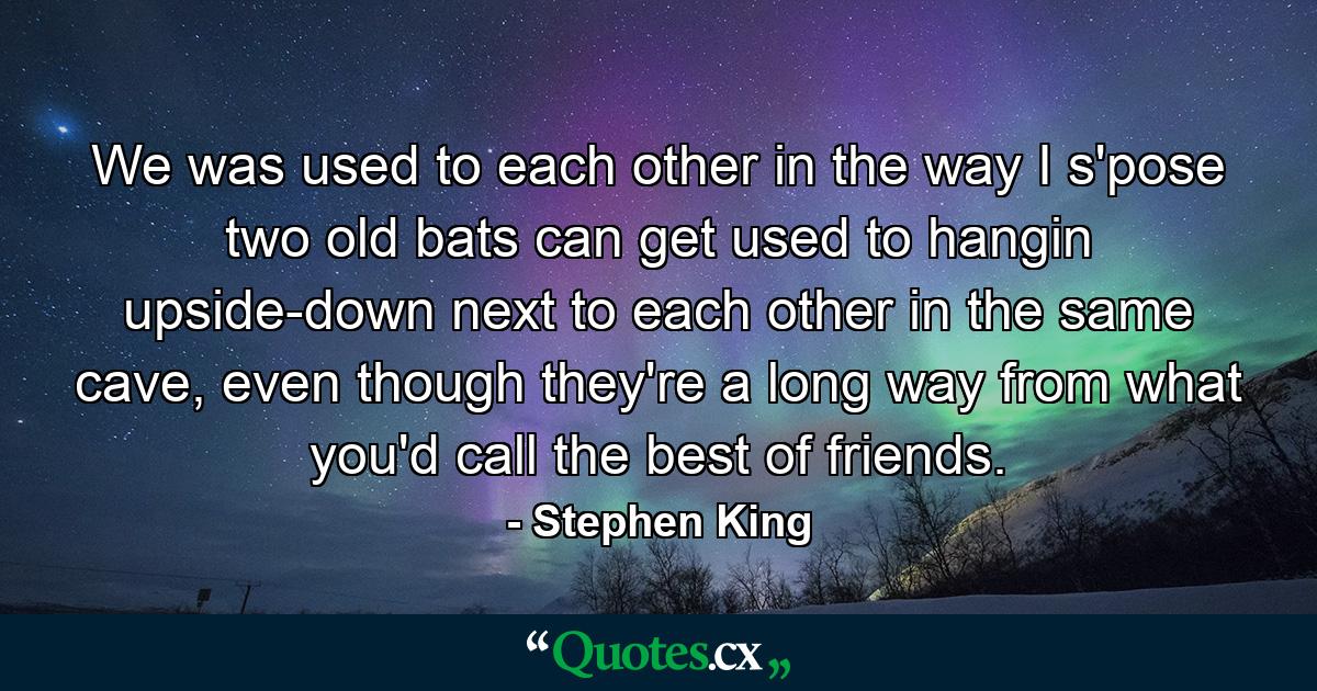 We was used to each other in the way I s'pose two old bats can get used to hangin upside-down next to each other in the same cave, even though they're a long way from what you'd call the best of friends. - Quote by Stephen King