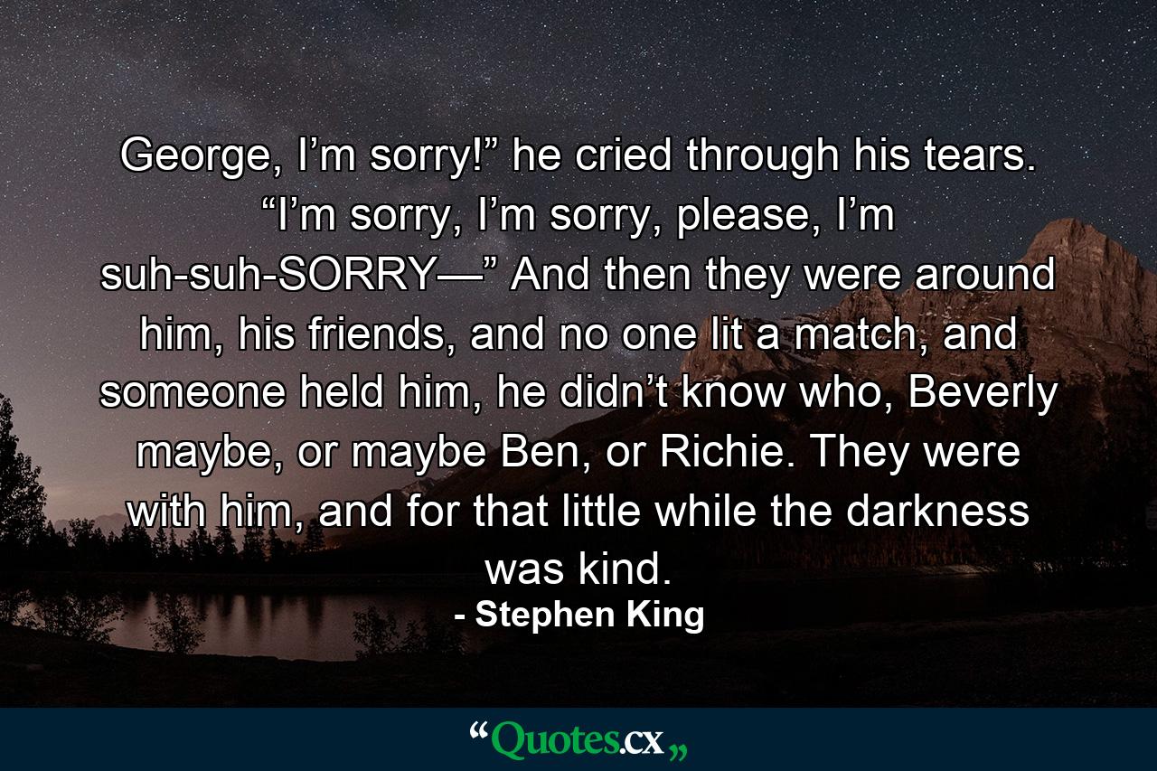 George, I’m sorry!” he cried through his tears. “I’m sorry, I’m sorry, please, I’m suh-suh-SORRY—” And then they were around him, his friends, and no one lit a match, and someone held him, he didn’t know who, Beverly maybe, or maybe Ben, or Richie. They were with him, and for that little while the darkness was kind. - Quote by Stephen King