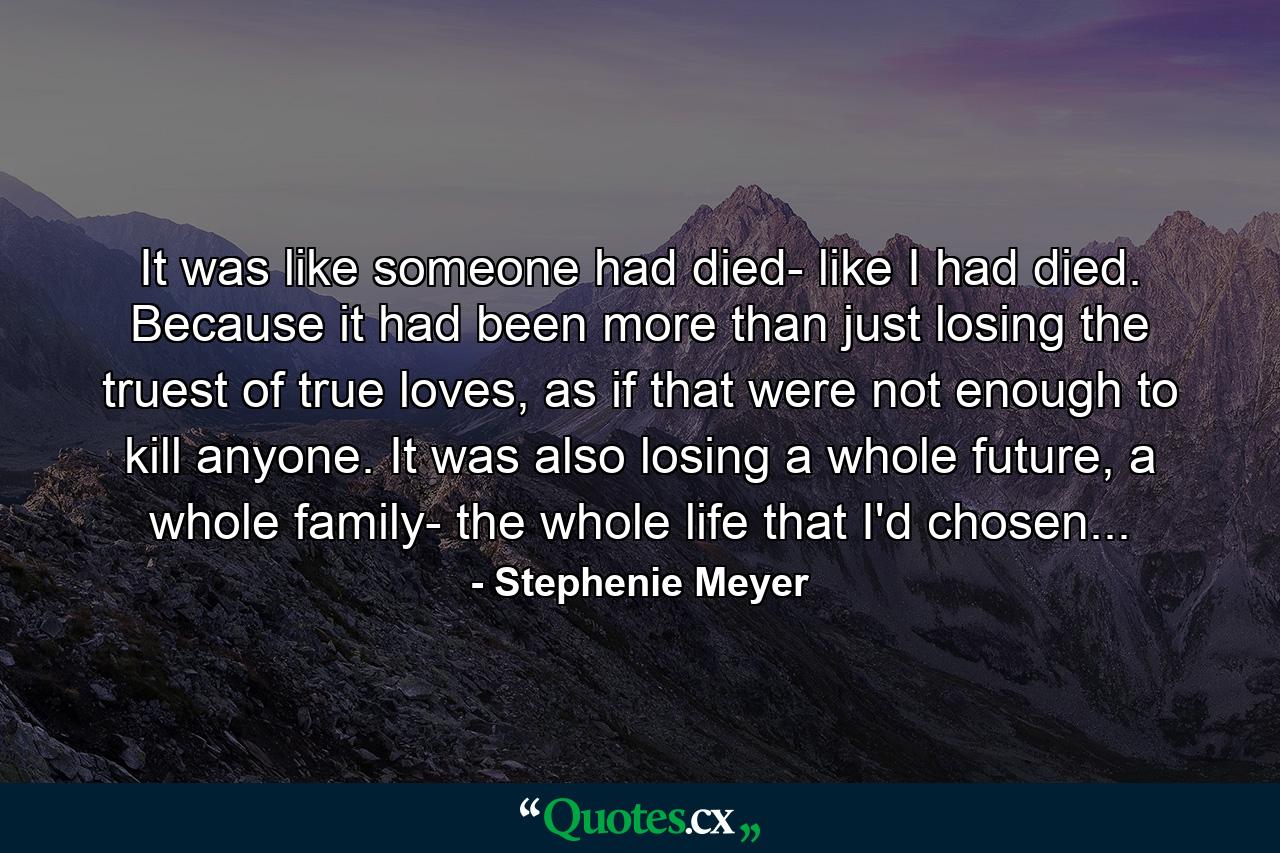 It was like someone had died- like I had died. Because it had been more than just losing the truest of true loves, as if that were not enough to kill anyone. It was also losing a whole future, a whole family- the whole life that I'd chosen...  - Quote by Stephenie Meyer