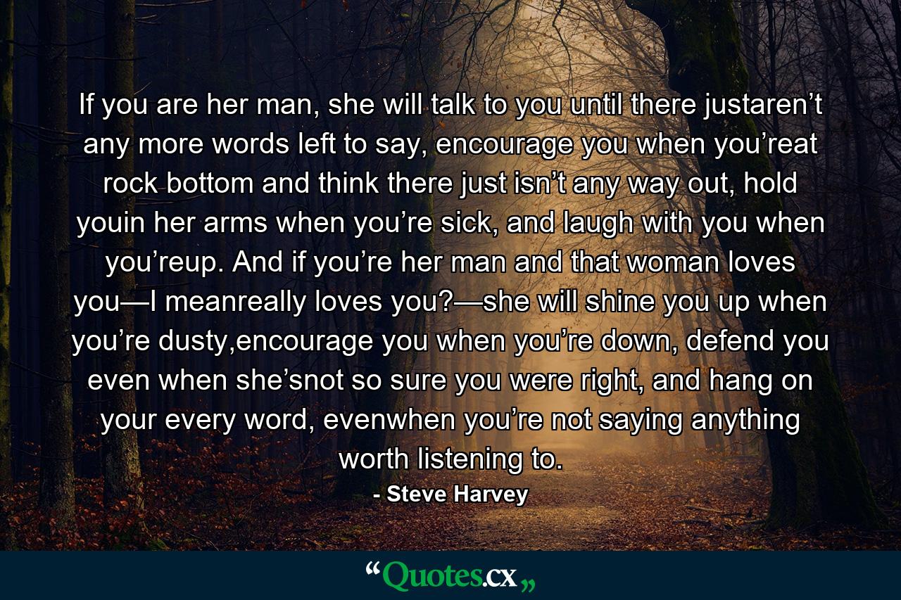 If you are her man, she will talk to you until there justaren’t any more words left to say, encourage you when you’reat rock bottom and think there just isn’t any way out, hold youin her arms when you’re sick, and laugh with you when you’reup. And if you’re her man and that woman loves you—I meanreally loves you?—she will shine you up when you’re dusty,encourage you when you’re down, defend you even when she’snot so sure you were right, and hang on your every word, evenwhen you’re not saying anything worth listening to. - Quote by Steve Harvey