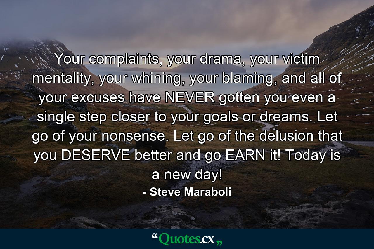 Your complaints, your drama, your victim mentality, your whining, your blaming, and all of your excuses have NEVER gotten you even a single step closer to your goals or dreams. Let go of your nonsense. Let go of the delusion that you DESERVE better and go EARN it! Today is a new day! - Quote by Steve Maraboli