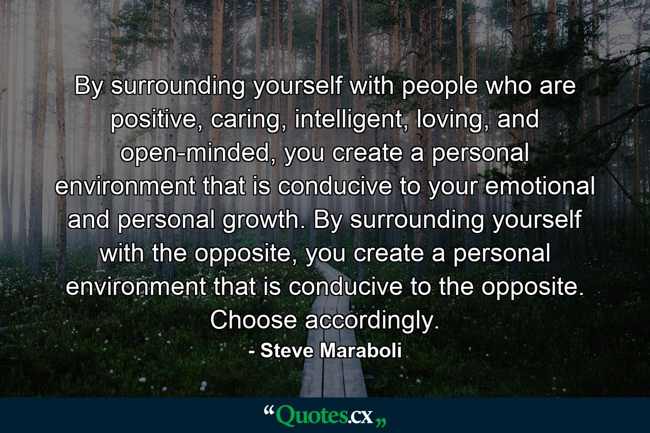 By surrounding yourself with people who are positive, caring, intelligent, loving, and open-minded, you create a personal environment that is conducive to your emotional and personal growth. By surrounding yourself with the opposite, you create a personal environment that is conducive to the opposite. Choose accordingly. - Quote by Steve Maraboli